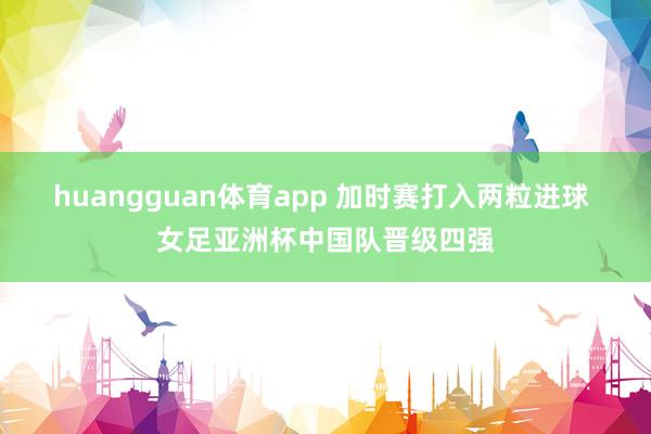 huangguan体育app 加时赛打入两粒进球 女足亚洲杯中国队晋级四强