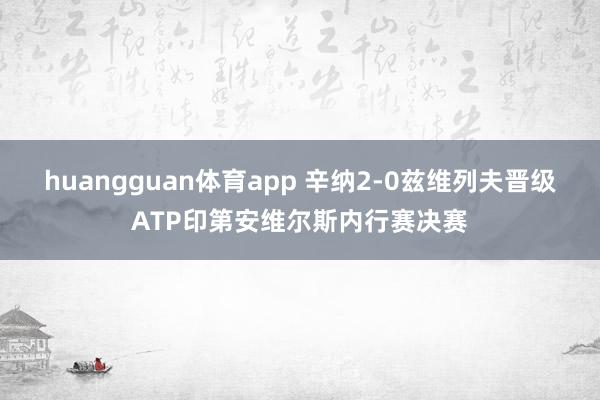 huangguan体育app 辛纳2-0兹维列夫晋级ATP印第安维尔斯内行赛决赛