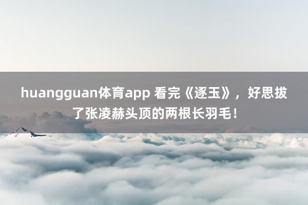 huangguan体育app 看完《逐玉》，好思拔了张凌赫头顶的两根长羽毛！