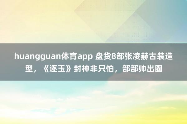 huangguan体育app 盘货8部张凌赫古装造型，《逐玉》封神非只怕，部部帅出圈