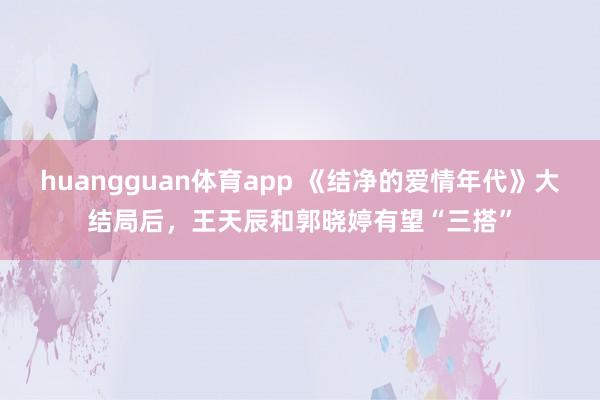 huangguan体育app 《结净的爱情年代》大结局后，王天辰和郭晓婷有望“三搭”