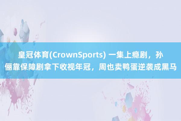 皇冠体育(CrownSports) 一集上瘾剧，孙俪靠保障剧拿下收视年冠，周也卖鸭蛋逆袭成黑马