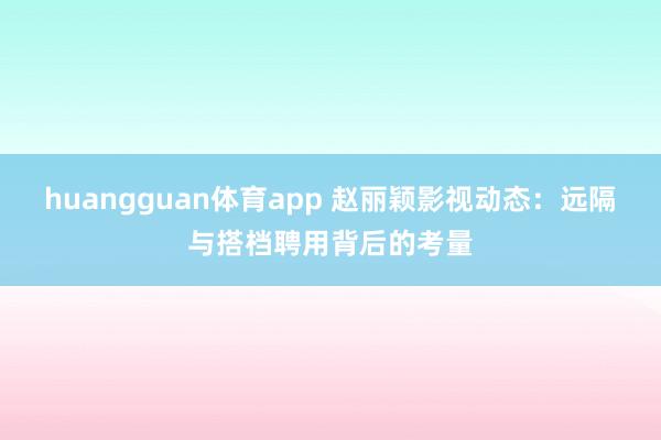 huangguan体育app 赵丽颖影视动态：远隔与搭档聘用背后的考量
