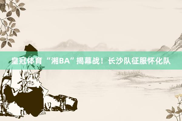 皇冠体育 “湘BA”揭幕战！长沙队征服怀化队