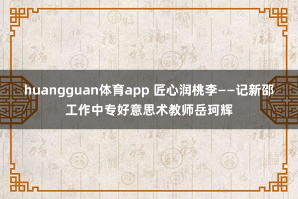 huangguan体育app 匠心润桃李——记新邵工作中专好意思术教师岳珂辉