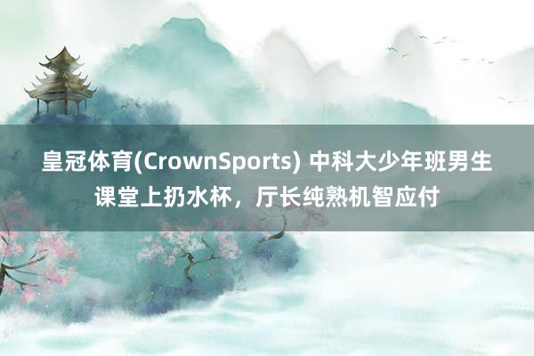 皇冠体育(CrownSports) 中科大少年班男生课堂上扔水杯，厅长纯熟机智应付