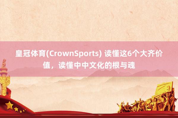 皇冠体育(CrownSports) 读懂这6个大齐价值，读懂中中文化的根与魂