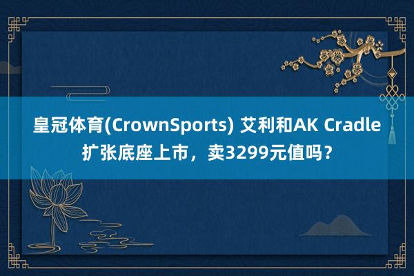 皇冠体育(CrownSports) 艾利和AK Cradle扩张底座上市，卖3299元值吗？