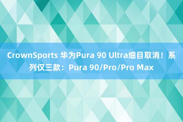CrownSports 华为Pura 90 Ultra细目取消！系列仅三款：Pura 90/Pro/Pro Max