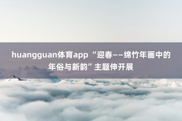 huangguan体育app “迎春——绵竹年画中的年俗与新韵”主题伸开展