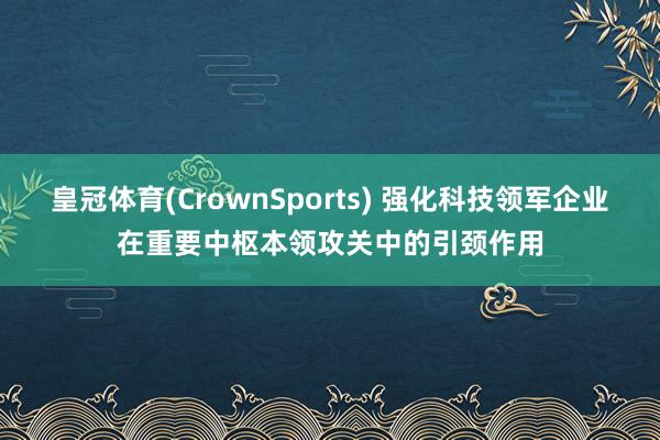 皇冠体育(CrownSports) 强化科技领军企业在重要中枢本领攻关中的引颈作用