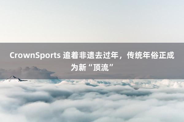 CrownSports 追着非遗去过年，传统年俗正成为新“顶流”