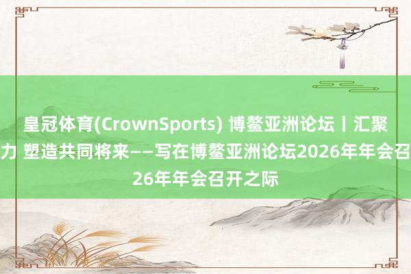 皇冠体育(CrownSports) 博鳌亚洲论坛丨汇聚发展协力 塑造共同将来——写在博鳌亚洲论坛2026年年会召开之际