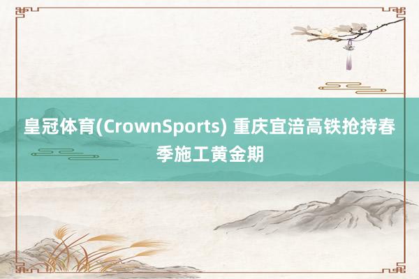 皇冠体育(CrownSports) 重庆宜涪高铁抢持春季施工黄金期