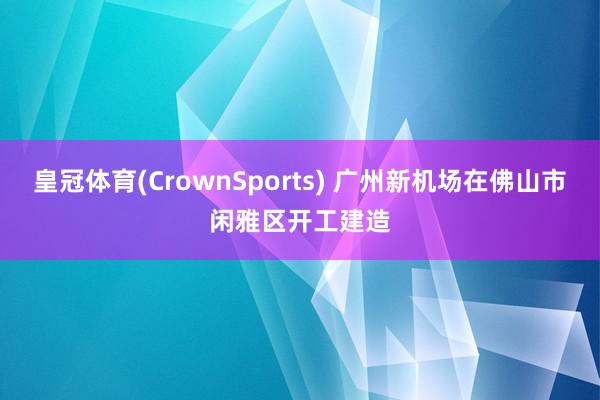 皇冠体育(CrownSports) 广州新机场在佛山市闲雅区开工建造