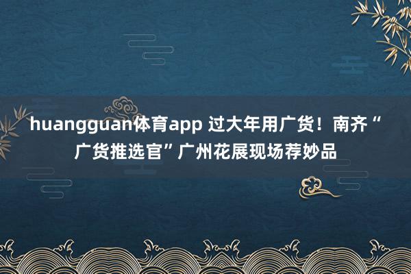 huangguan体育app 过大年用广货！南齐“广货推选官”广州花展现场荐妙品