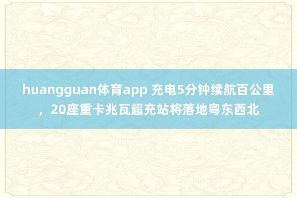 huangguan体育app 充电5分钟续航百公里，20座重卡兆瓦超充站将落地粤东西北