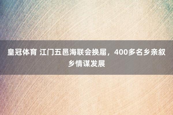 皇冠体育 江门五邑海联会换届，400多名乡亲叙乡情谋发展