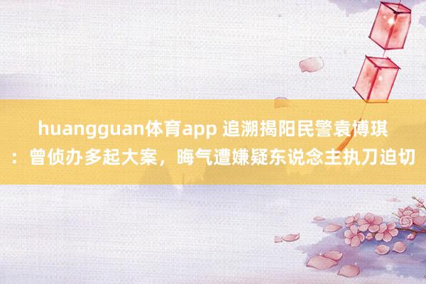 huangguan体育app 追溯揭阳民警袁博琪：曾侦办多起大案，晦气遭嫌疑东说念主执刀迫切
