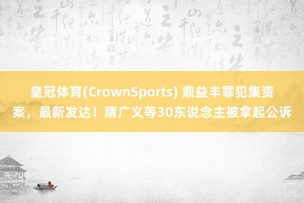 皇冠体育(CrownSports) 鼎益丰罪犯集资案，最新发达！隋广义等30东说念主被拿起公诉
