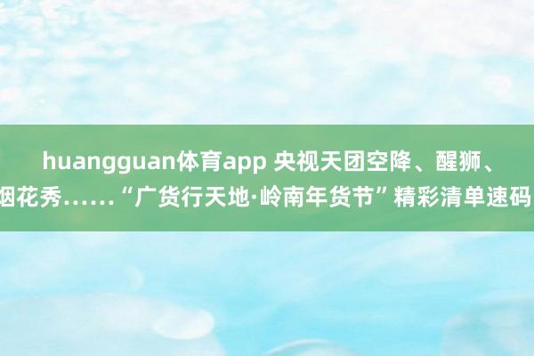 huangguan体育app 央视天团空降、醒狮、烟花秀……“广货行天地·岭南年货节”精彩清单速码！