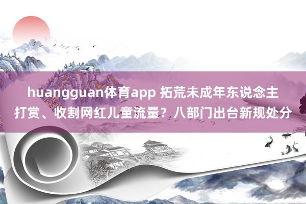 huangguan体育app 拓荒未成年东说念主打赏、收割网红儿童流量？八部门出台新规处分