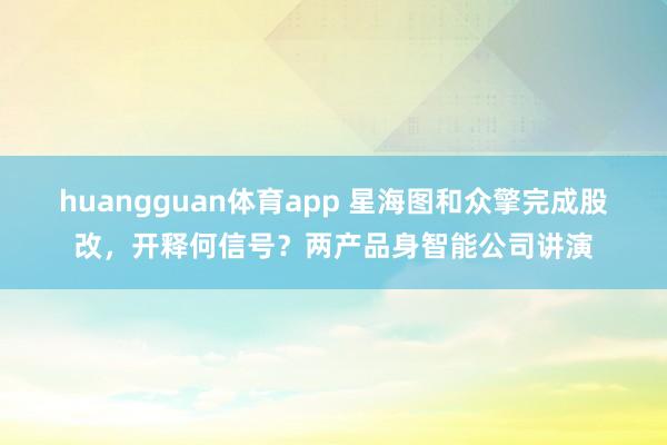 huangguan体育app 星海图和众擎完成股改，开释何信号？两产品身智能公司讲演