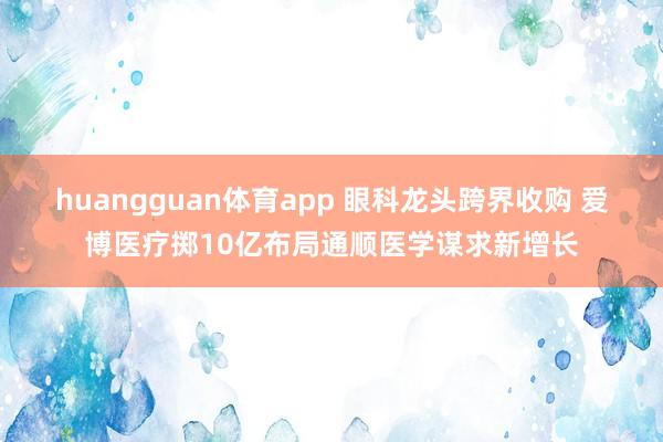 huangguan体育app 眼科龙头跨界收购 爱博医疗掷10亿布局通顺医学谋求新增长