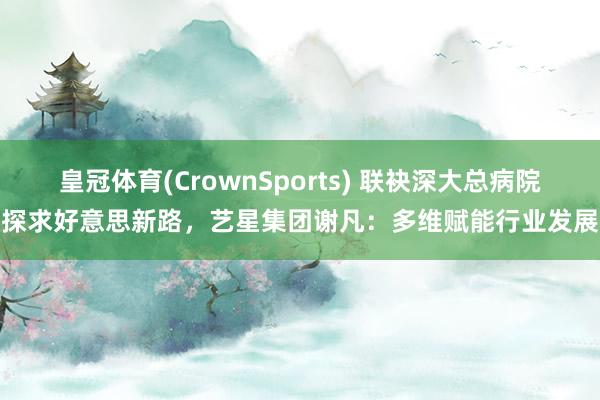 皇冠体育(CrownSports) 联袂深大总病院探求好意思新路，艺星集团谢凡：多维赋能行业发展