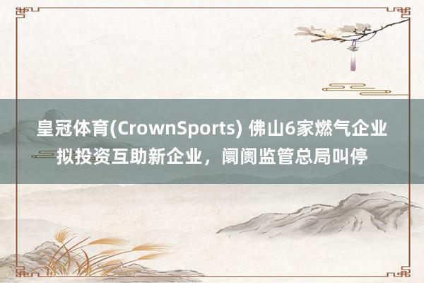 皇冠体育(CrownSports) 佛山6家燃气企业拟投资互助新企业，阛阓监管总局叫停