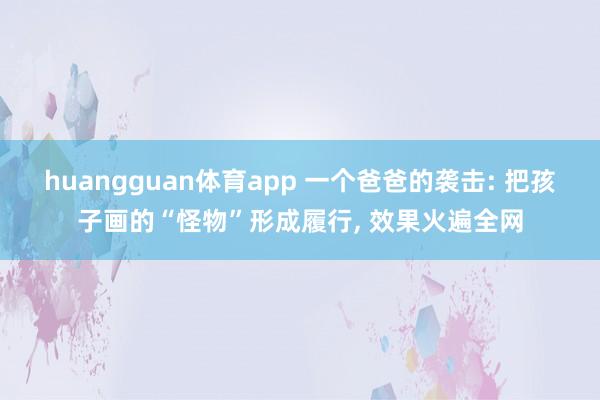 huangguan体育app 一个爸爸的袭击: 把孩子画的“怪物”形成履行， 效果火遍全网