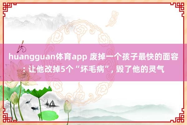 huangguan体育app 废掉一个孩子最快的面容: 让他改掉5个“坏毛病”， 毁了他的灵气