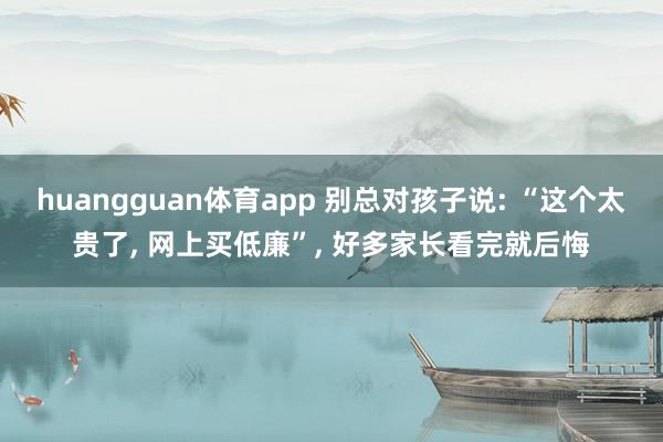 huangguan体育app 别总对孩子说: “这个太贵了， 网上买低廉”， 好多家长看完就后悔