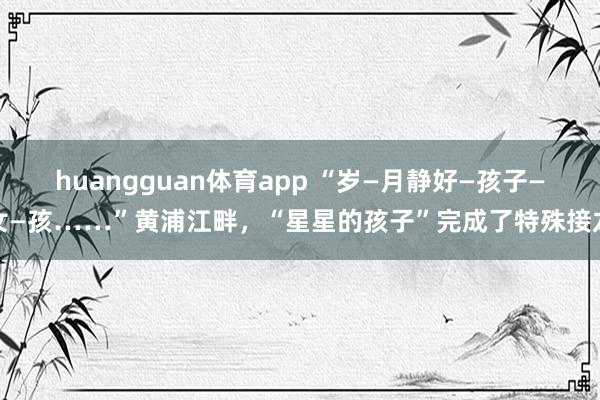 huangguan体育app “岁—月静好—孩子—女—孩……”黄浦江畔，“星星的孩子”完成了特殊接龙