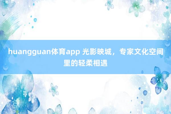 huangguan体育app 光影映城，专家文化空间里的轻柔相遇