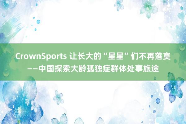 CrownSports 让长大的“星星”们不再落寞——中国探索大龄孤独症群体处事旅途