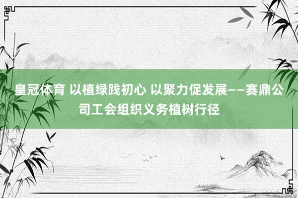 皇冠体育 以植绿践初心 以聚力促发展——赛鼎公司工会组织义务植树行径