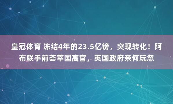 皇冠体育 冻结4年的23.5亿镑，突现转化！阿布联手前荟萃国高官，英国政府奈何玩忽