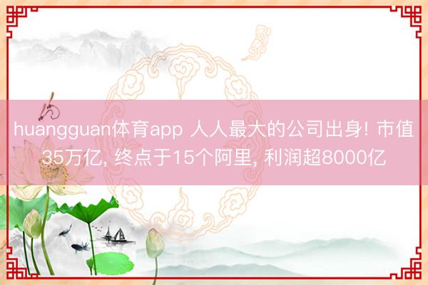 huangguan体育app 人人最大的公司出身! 市值35万亿， 终点于15个阿里， 利润超8000亿