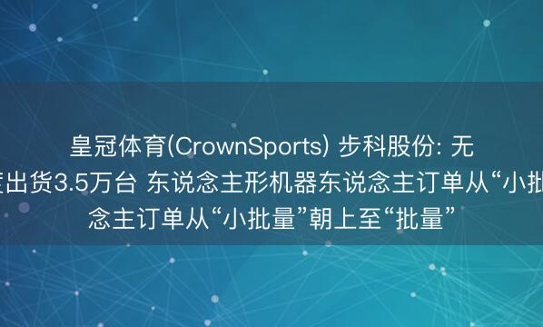 皇冠体育(CrownSports) 步科股份: 无框力矩电机一季度出货3.5万台 东说念主形机器东说念主订单从“小批量”朝上至“批量”