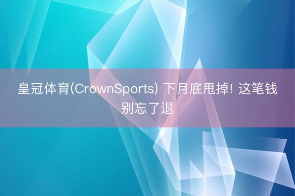 皇冠体育(CrownSports) 下月底甩掉! 这笔钱别忘了退