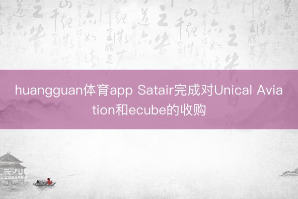 huangguan体育app Satair完成对Unical Aviation和ecube的收购