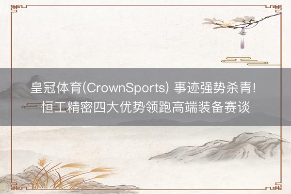 皇冠体育(CrownSports) 事迹强势杀青! 恒工精密四大优势领跑高端装备赛谈