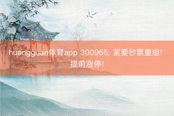 huangguan体育app 300965， 紧要钞票重组! 提前涨停!