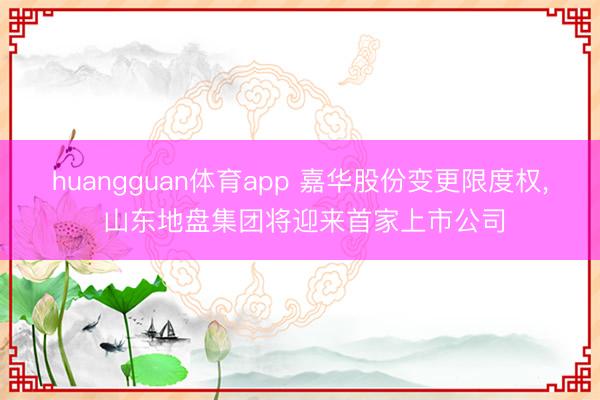 huangguan体育app 嘉华股份变更限度权， 山东地盘集团将迎来首家上市公司