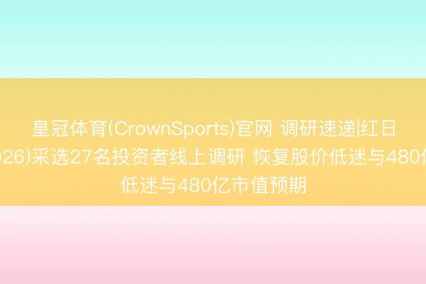 皇冠体育(CrownSports)官网 调研速递|红日药业(300026)采选27名投资者线上调研 恢复股价低迷与480亿市值预期