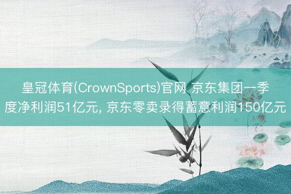 皇冠体育(CrownSports)官网 京东集团一季度净利润51亿元， 京东零卖录得蓄意利润150亿元