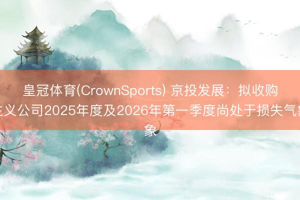 皇冠体育(CrownSports) 京投发展：拟收购主义公司2025年度及2026年第一季度尚处于损失气象