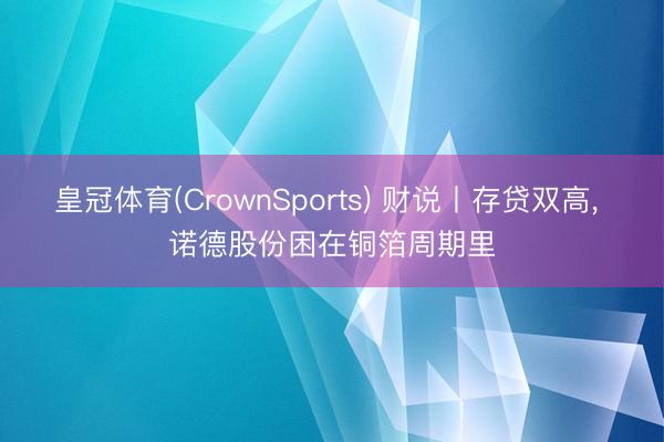 皇冠体育(CrownSports) 财说丨存贷双高， 诺德股份困在铜箔周期里
