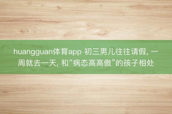 huangguan体育app 初三男儿往往请假， 一周就去一天， 和“病态高高傲”的孩子相处